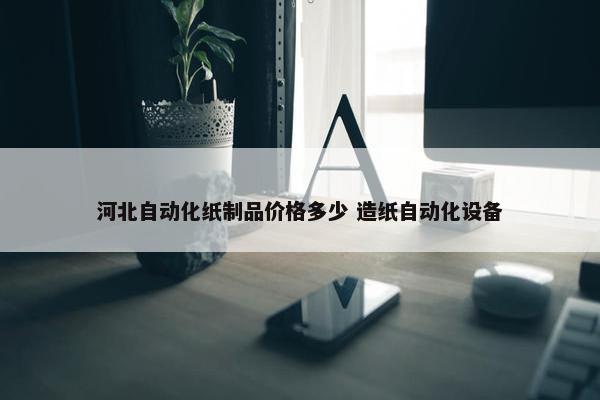 河北自动化纸制品价格多少 造纸自动化设备