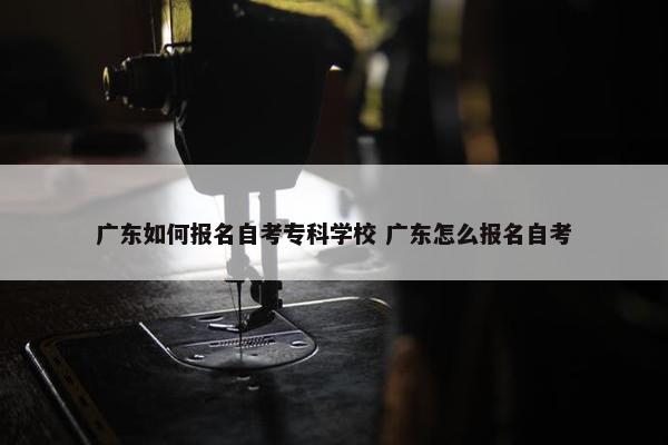 广东如何报名自考专科学校 广东怎么报名自考