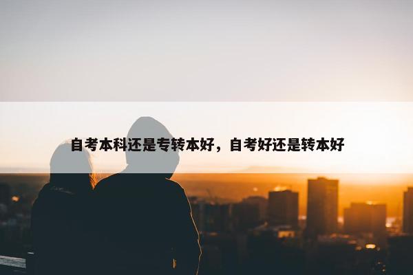 自考本科还是专转本好，自考好还是转本好