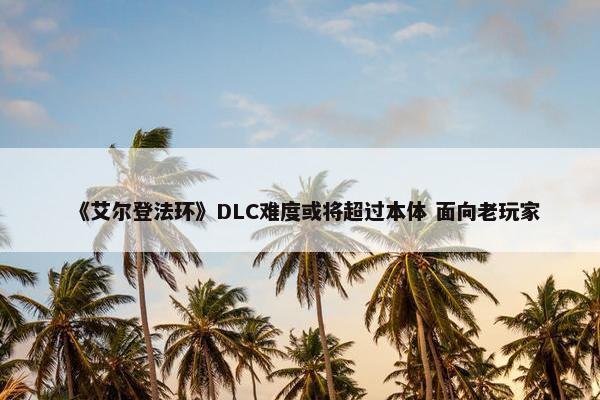 《艾尔登法环》DLC难度或将超过本体 面向老玩家