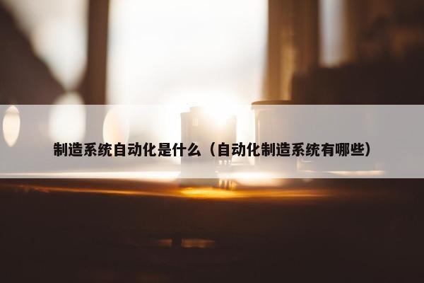 制造系统自动化是什么（自动化制造系统有哪些）