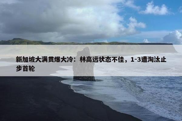 新加坡大满贯爆大冷：林高远状态不佳，1-3遭淘汰止步首轮