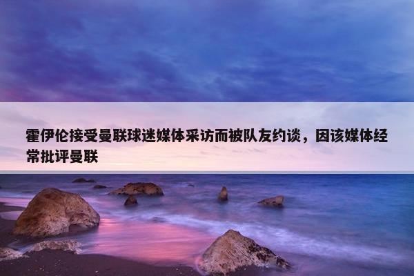 霍伊伦接受曼联球迷媒体采访而被队友约谈，因该媒体经常批评曼联