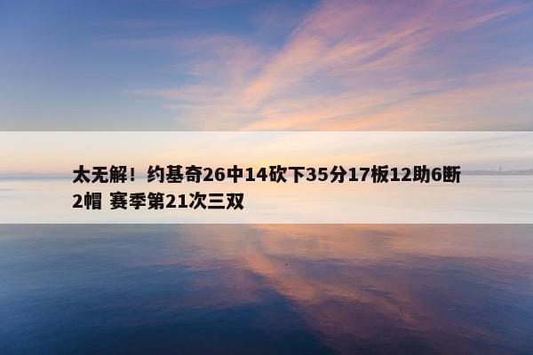 太无解！约基奇26中14砍下35分17板12助6断2帽 赛季第21次三双