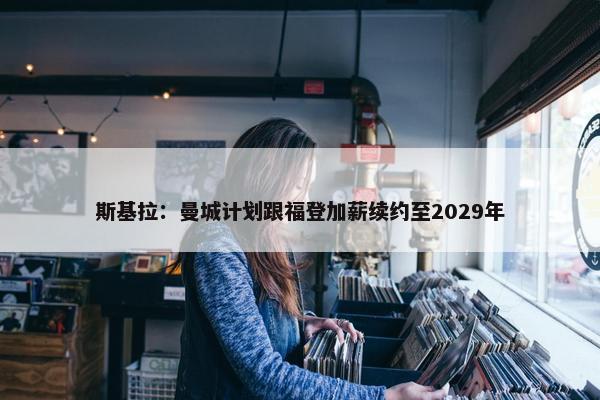 斯基拉：曼城计划跟福登加薪续约至2029年