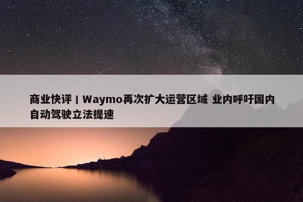 商业快评丨Waymo再次扩大运营区域 业内呼吁国内自动驾驶立法提速