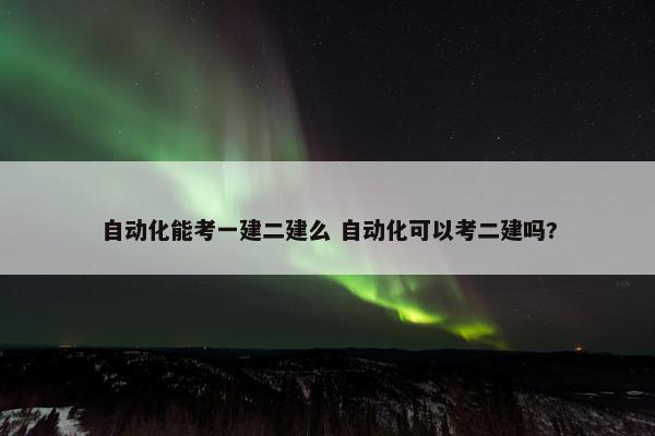 自动化能考一建二建么 自动化可以考二建吗?