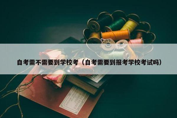 自考需不需要到学校考（自考需要到报考学校考试吗）