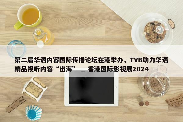 第二届华语内容国际传播论坛在港举办，TVB助力华语精品视听内容“出海” _ 香港国际影视展2024