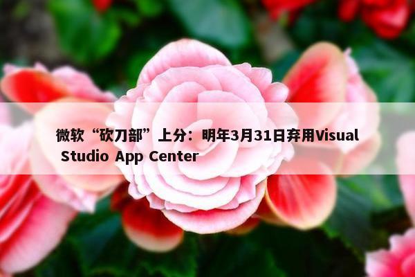 微软“砍刀部”上分：明年3月31日弃用Visual Studio App Center