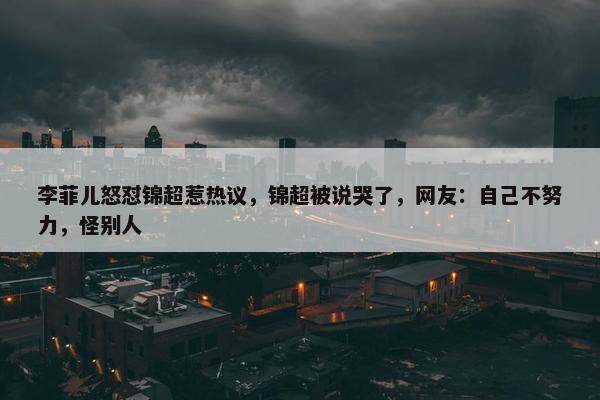 李菲儿怒怼锦超惹热议，锦超被说哭了，网友：自己不努力，怪别人