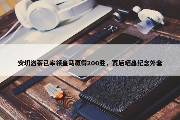 安切洛蒂已率领皇马赢得200胜，赛后晒出纪念外套