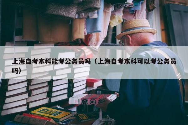 上海自考本科能考公务员吗（上海自考本科可以考公务员吗）