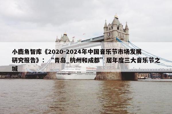 小鹿角智库《2020-2024年中国音乐节市场发展研究报告》：“青岛_杭州和成都”居年度三大音乐节之城