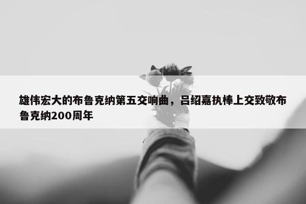 雄伟宏大的布鲁克纳第五交响曲，吕绍嘉执棒上交致敬布鲁克纳200周年