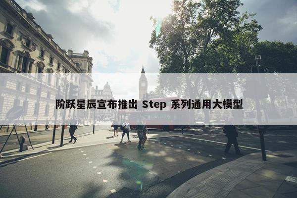 阶跃星辰宣布推出 Step 系列通用大模型