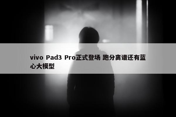 vivo Pad3 Pro正式登场 跑分离谱还有蓝心大模型