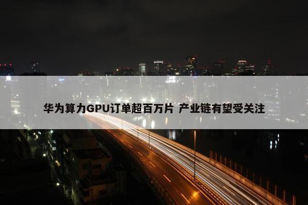 华为算力GPU订单超百万片 产业链有望受关注