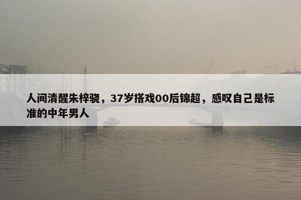 人间清醒朱梓骁，37岁搭戏00后锦超，感叹自己是标准的中年男人