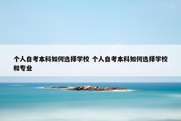 个人自考本科如何选择学校 个人自考本科如何选择学校和专业