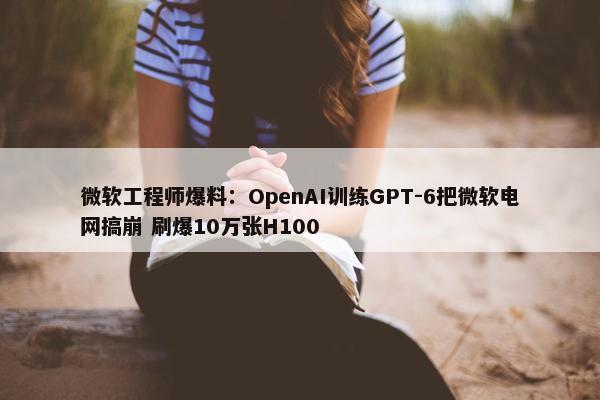 微软工程师爆料：OpenAI训练GPT-6把微软电网搞崩 刷爆10万张H100