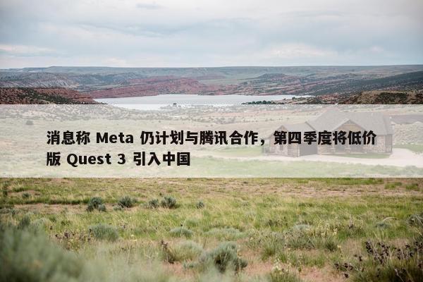 消息称 Meta 仍计划与腾讯合作，第四季度将低价版 Quest 3 引入中国