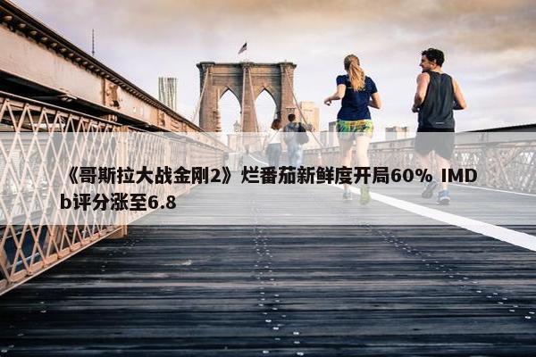 《哥斯拉大战金刚2》烂番茄新鲜度开局60% IMDb评分涨至6.8