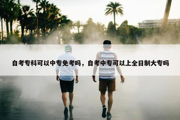 自考专科可以中专免考吗，自考中专可以上全日制大专吗