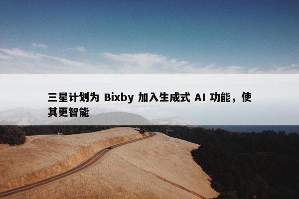 三星计划为 Bixby 加入生成式 AI 功能，使其更智能