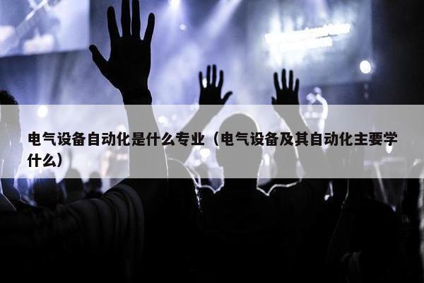 电气设备自动化是什么专业（电气设备及其自动化主要学什么）