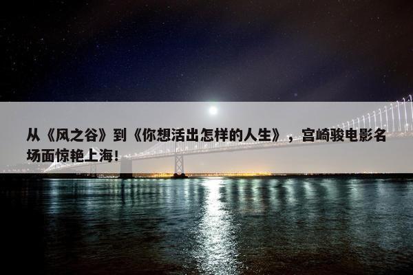 从《风之谷》到《你想活出怎样的人生》，宫崎骏电影名场面惊艳上海！