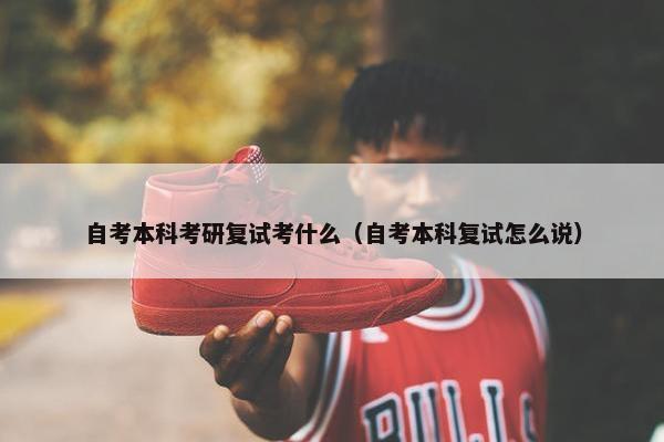 自考本科考研复试考什么（自考本科复试怎么说）