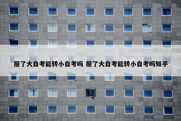 报了大自考能转小自考吗 报了大自考能转小自考吗知乎