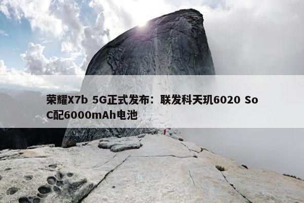 荣耀X7b 5G正式发布：联发科天玑6020 SoC配6000mAh电池