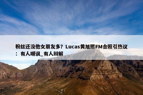 粉丝还没他女朋友多？Lucas黄旭熙FM合照引热议：有人嘲讽_有人辩解