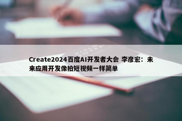 Create2024百度AI开发者大会 李彦宏：未来应用开发像拍短视频一样简单