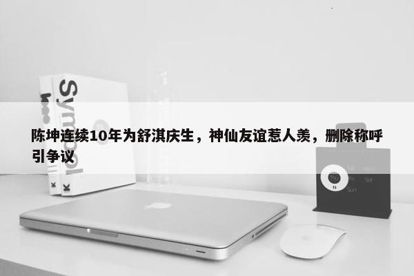 陈坤连续10年为舒淇庆生，神仙友谊惹人羡，删除称呼引争议