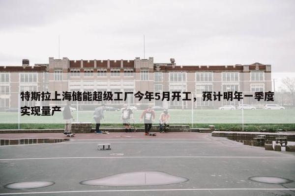 特斯拉上海储能超级工厂今年5月开工，预计明年一季度实现量产