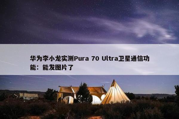 华为李小龙实测Pura 70 Ultra卫星通信功能：能发图片了