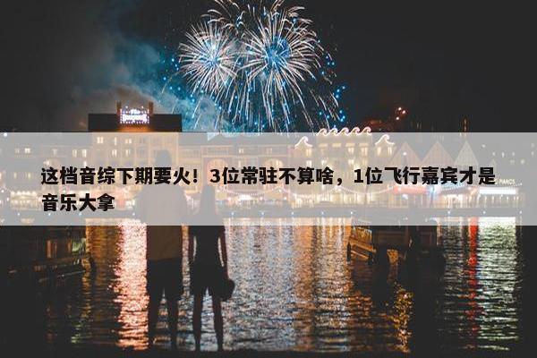 这档音综下期要火！3位常驻不算啥，1位飞行嘉宾才是音乐大拿