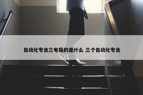 自动化专业三电指的是什么 三个自动化专业