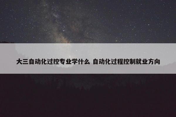 大三自动化过控专业学什么 自动化过程控制就业方向