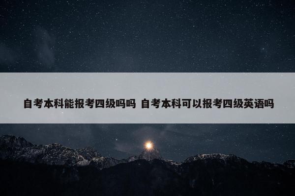 自考本科能报考四级吗吗 自考本科可以报考四级英语吗