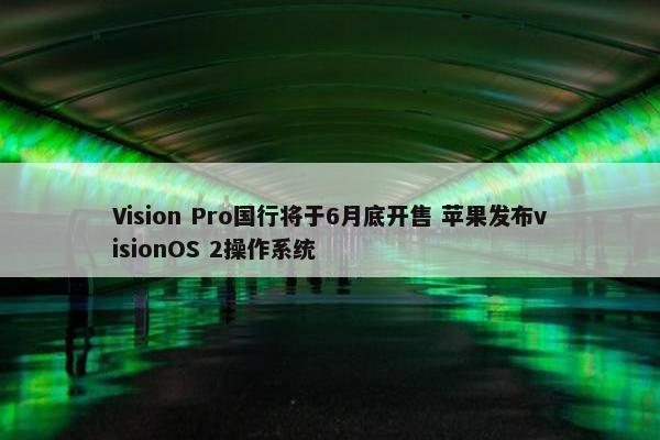 Vision Pro国行将于6月底开售 苹果发布visionOS 2操作系统