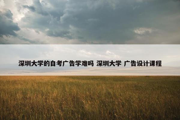 深圳大学的自考广告学难吗 深圳大学 广告设计课程