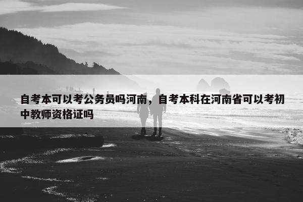 自考本可以考公务员吗河南，自考本科在河南省可以考初中教师资格证吗