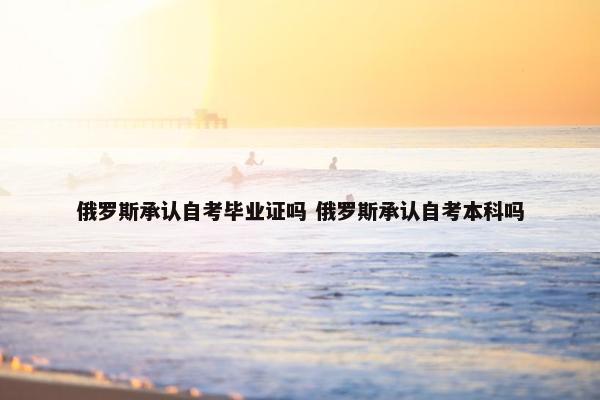 俄罗斯承认自考毕业证吗 俄罗斯承认自考本科吗