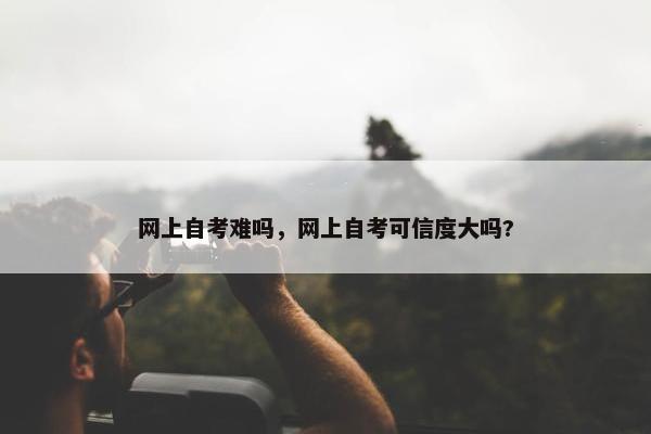 网上自考难吗，网上自考可信度大吗?