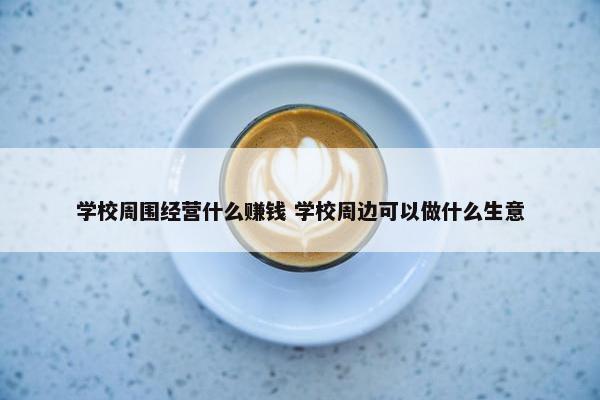 学校周围经营什么赚钱 学校周边可以做什么生意