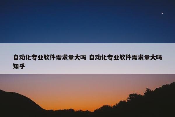 自动化专业软件需求量大吗 自动化专业软件需求量大吗知乎